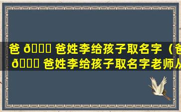 爸 🐕 爸姓李给孩子取名字（爸 🐋 爸姓李给孩子取名字老师从来不敢点站在女孩叫什么）